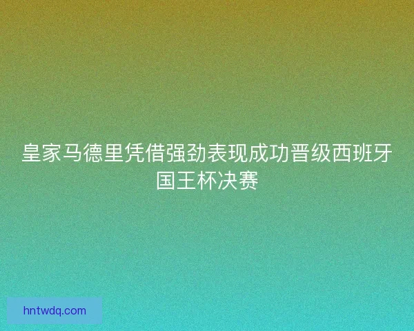 皇家马德里凭借强劲表现成功晋级西班牙国王杯决赛 皇家马德里凭借强劲表现成功晋级西班牙国王杯决赛