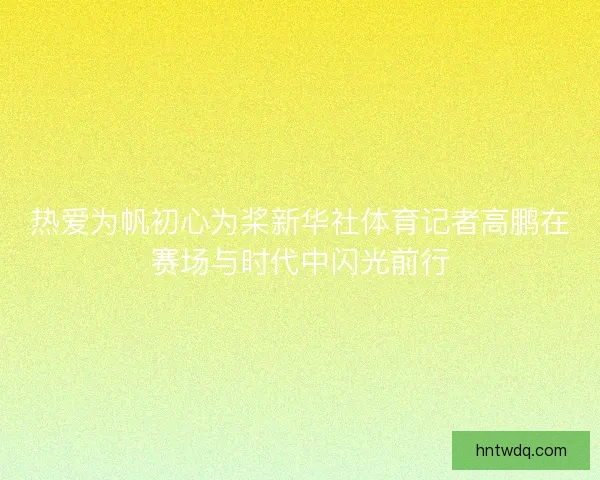 热爱为帆初心为桨新华社体育记者高鹏在赛场与时代中闪光前行