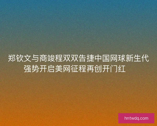 郑钦文与商竣程双双告捷中国网球新生代强势开启美网征程再创开门红🎾