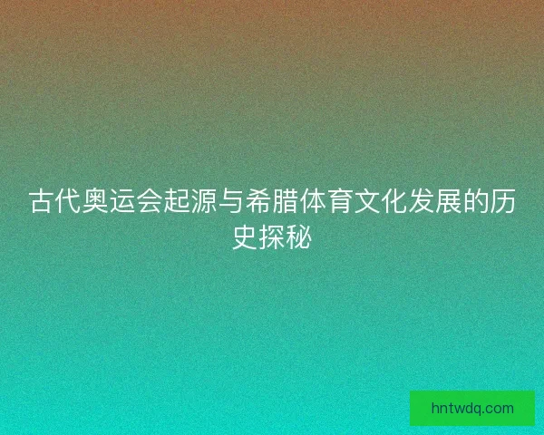 古代奥运会起源与希腊体育文化发展的历史探秘