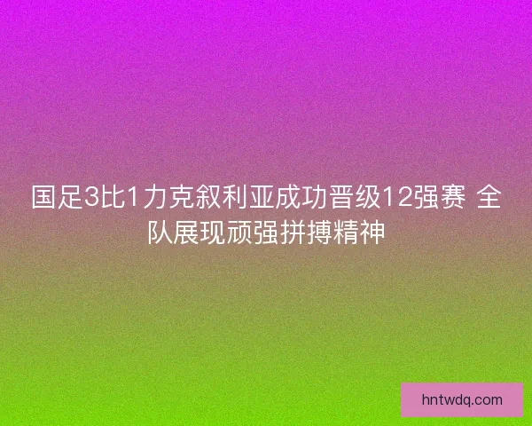 国足3比1力克叙利亚成功晋级12强赛 全队展现顽强拼搏精神 国足3比1力克叙利亚成功晋级12强赛 全队展现顽强拼搏精神
