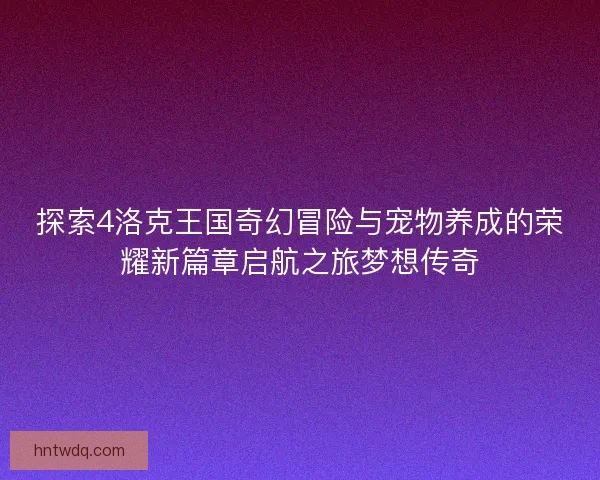 探索4洛克王国奇幻冒险与宠物养成的荣耀新篇章启航之旅梦想传奇 探索4洛克王国奇幻冒险与宠物养成的荣耀新篇章启航之旅梦想传奇
