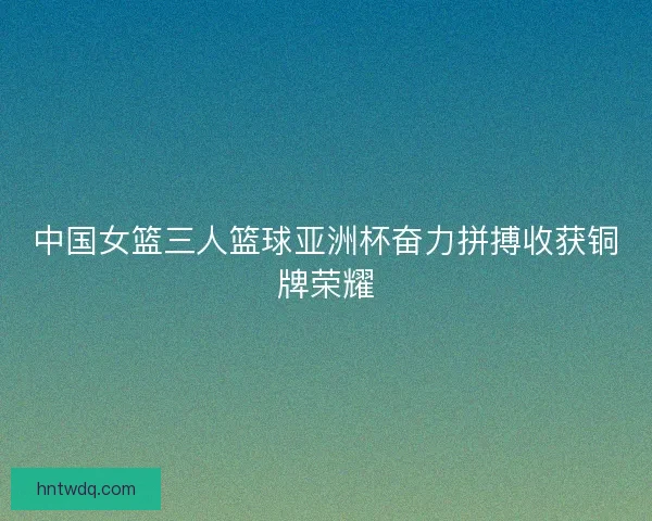 中国女篮三人篮球亚洲杯奋力拼搏收获铜牌荣耀