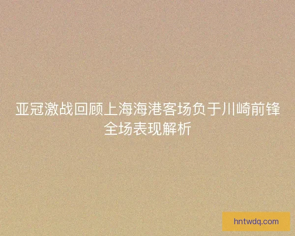 亚冠激战回顾上海海港客场负于川崎前锋全场表现解析 亚冠激战回顾上海海港客场负于川崎前锋全场表现解析