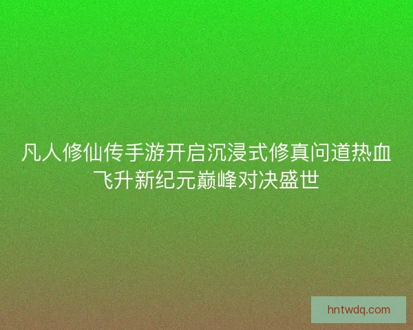 凡人修仙传手游开启沉浸式修真问道热血飞升新纪元巅峰对决盛世 凡人修仙传手游开启沉浸式修真问道热血飞升新纪元巅峰对决盛世