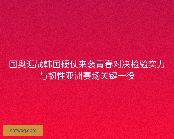 国奥迎战韩国硬仗来袭青春对决检验实力与韧性亚洲赛场关键一役 国奥迎战韩国硬仗来袭青春对决检验实力与韧性亚洲赛场关键一役