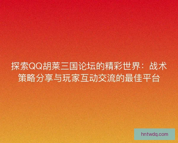 探索QQ胡莱三国论坛的精彩世界：战术策略分享与玩家互动交流的最佳平台
