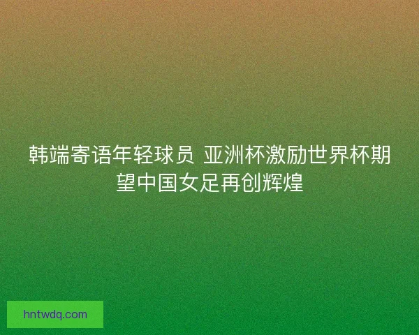 韩端寄语年轻球员 亚洲杯激励世界杯期望中国女足再创辉煌 韩端寄语年轻球员 亚洲杯激励世界杯期望中国女足再创辉煌