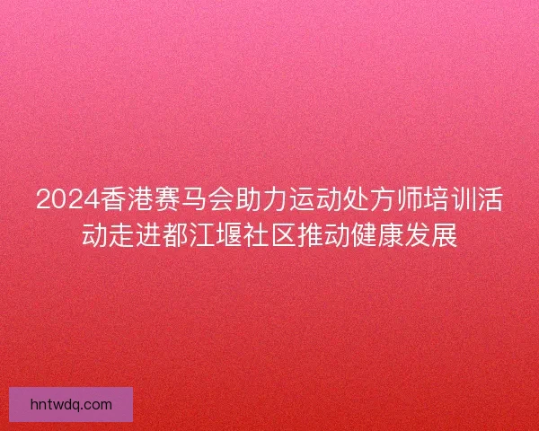 2024香港赛马会助力运动处方师培训活动走进都江堰社区推动健康发展 2024香港赛马会助力运动处方师培训活动走进都江堰社区推动健康发展