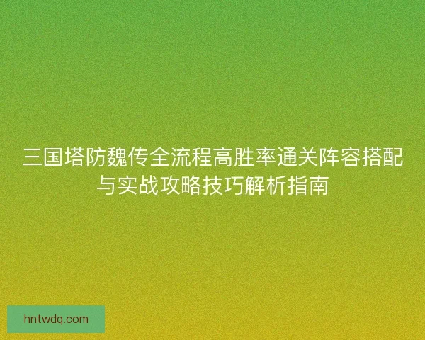 三国塔防魏传全流程高胜率通关阵容搭配与实战攻略技巧解析指南 三国塔防魏传全流程高胜率通关阵容搭配与实战攻略技巧解析指南