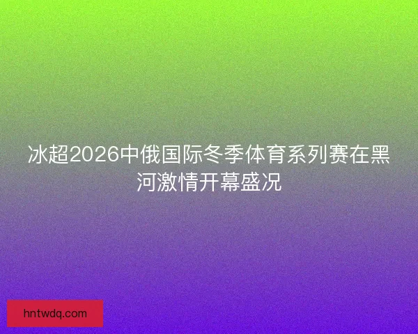 冰超2026中俄国际冬季体育系列赛在黑河激情开幕盛况 冰超2026中俄国际冬季体育系列赛在黑河激情开幕盛况