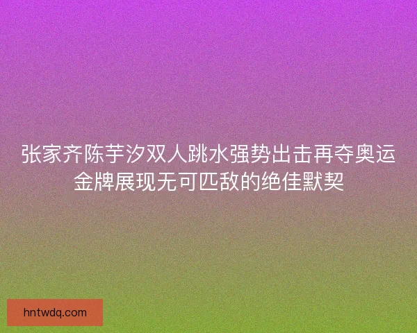 张家齐陈芋汐双人跳水强势出击再夺奥运金牌展现无可匹敌的绝佳默契