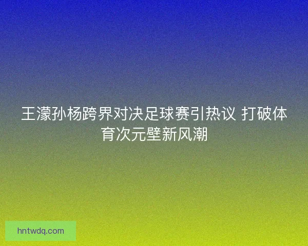 王濛孙杨跨界对决足球赛引热议 打破体育次元壁新风潮 王濛孙杨跨界对决足球赛引热议 打破体育次元壁新风潮