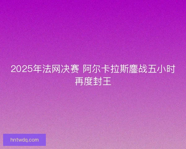 2025年法网决赛 阿尔卡拉斯鏖战五小时再度封王 2025年法网决赛 阿尔卡拉斯鏖战五小时再度封王