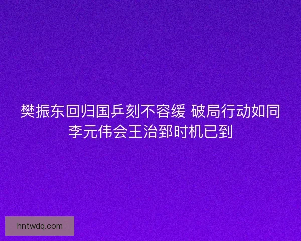 樊振东回归国乒刻不容缓 破局行动如同李元伟会王治郅时机已到 樊振东回归国乒刻不容缓 破局行动如同李元伟会王治郅时机已到