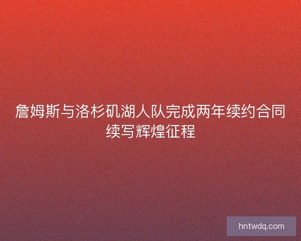 詹姆斯与洛杉矶湖人队完成两年续约合同续写辉煌征程 詹姆斯与洛杉矶湖人队完成两年续约合同续写辉煌征程