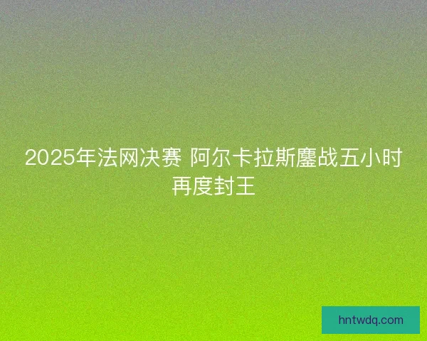 2025年法网决赛 阿尔卡拉斯鏖战五小时再度封王 2025年法网决赛 阿尔卡拉斯鏖战五小时再度封王