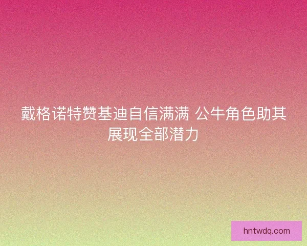 戴格诺特赞基迪自信满满 公牛角色助其展现全部潜力 戴格诺特赞基迪自信满满 公牛角色助其展现全部潜力