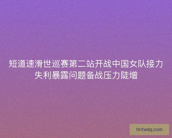 短道速滑世巡赛第二站开战中国女队接力失利暴露问题备战压力陡增 短道速滑世巡赛第二站开战中国女队接力失利暴露问题备战压力陡增