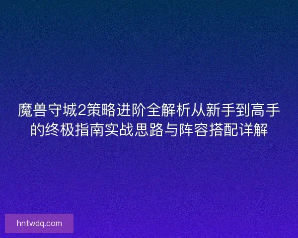 魔兽守城2策略进阶全解析从新手到高手的终极指南实战思路与阵容搭配详解 魔兽守城2策略进阶全解析从新手到高手的终极指南实战思路与阵容搭配详解