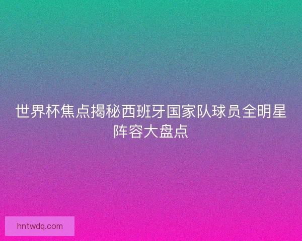 世界杯焦点揭秘西班牙国家队球员全明星阵容大盘点