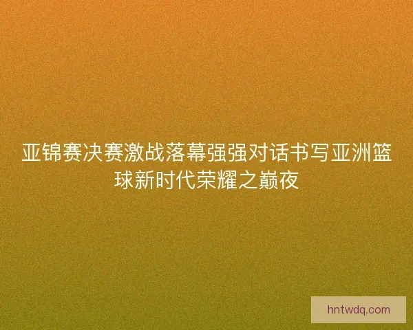 亚锦赛决赛激战落幕强强对话书写亚洲篮球新时代荣耀之巅夜 亚锦赛决赛激战落幕强强对话书写亚洲篮球新时代荣耀之巅夜