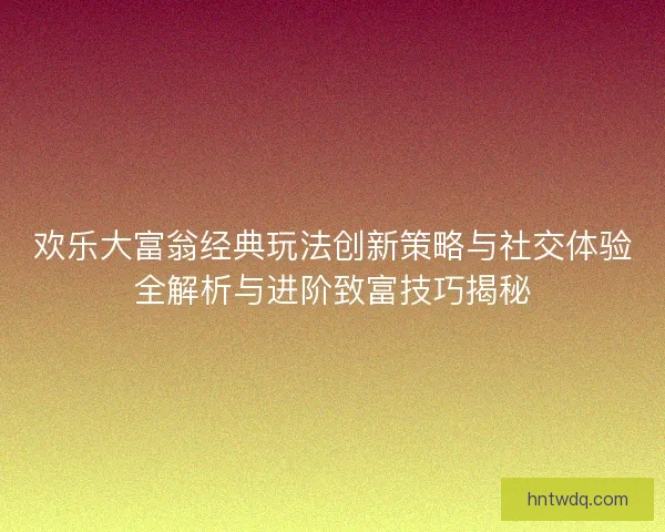 欢乐大富翁经典玩法创新策略与社交体验全解析与进阶致富技巧揭秘 欢乐大富翁经典玩法创新策略与社交体验全解析与进阶致富技巧揭秘