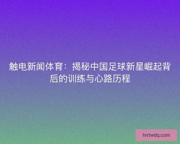 触电新闻体育:揭秘中国足球新星崛起背后的训练与心路历程 触电新闻体育:揭秘中国足球新星崛起背后的训练与心路历程
