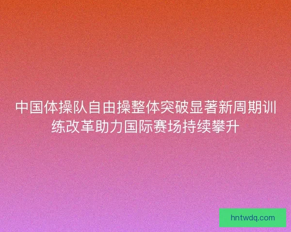 中国体操队自由操整体突破显著新周期训练改革助力国际赛场持续攀升 中国体操队自由操整体突破显著新周期训练改革助力国际赛场持续攀升