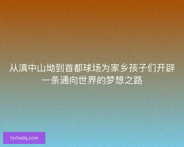 从滇中山坳到首都球场为家乡孩子们开辟一条通向世界的梦想之路 从滇中山坳到首都球场为家乡孩子们开辟一条通向世界的梦想之路