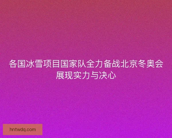 各国冰雪项目国家队全力备战北京冬奥会展现实力与决心 各国冰雪项目国家队全力备战北京冬奥会展现实力与决心