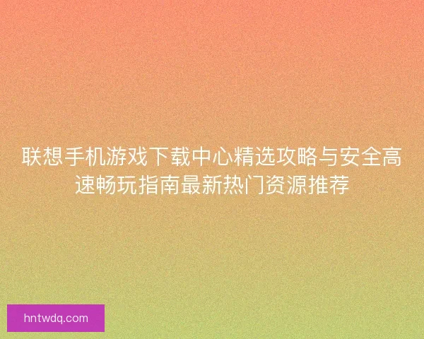 联想手机游戏下载中心精选攻略与安全高速畅玩指南最新热门资源推荐 联想手机游戏下载中心精选攻略与安全高速畅玩指南最新热门资源推荐