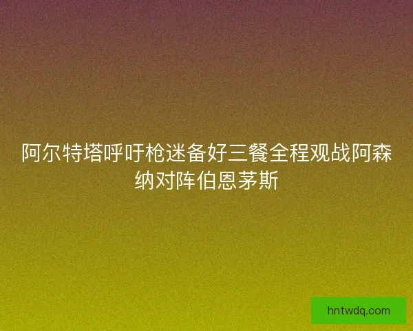 阿尔特塔呼吁枪迷备好三餐全程观战阿森纳对阵伯恩茅斯 阿尔特塔呼吁枪迷备好三餐全程观战阿森纳对阵伯恩茅斯